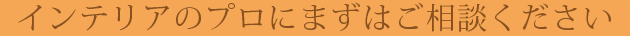 インテリアのプロにまずはご相談ください